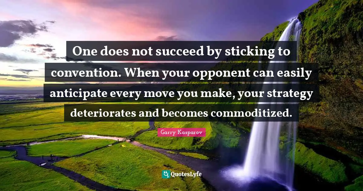 One does not succeed by sticking to convention. When your opponent can easily anticipate every move you make, your strategy deteriorates and becomes commoditized.