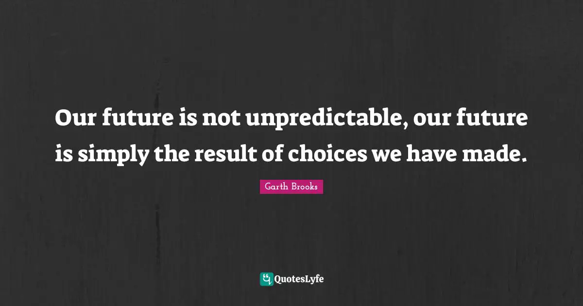 Our future is not unpredictable, our future is simply the result of choices we have made.