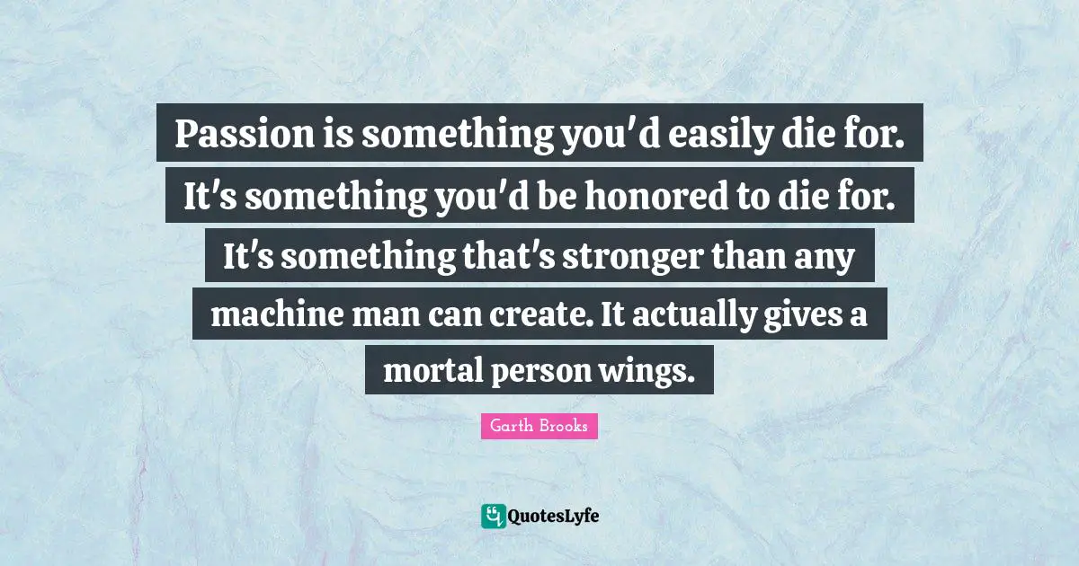 Passion is something you'd easily die for. It's something you'd be honored to die for. It's something that's stronger than any machine man can create. It actually gives a mortal person wings.