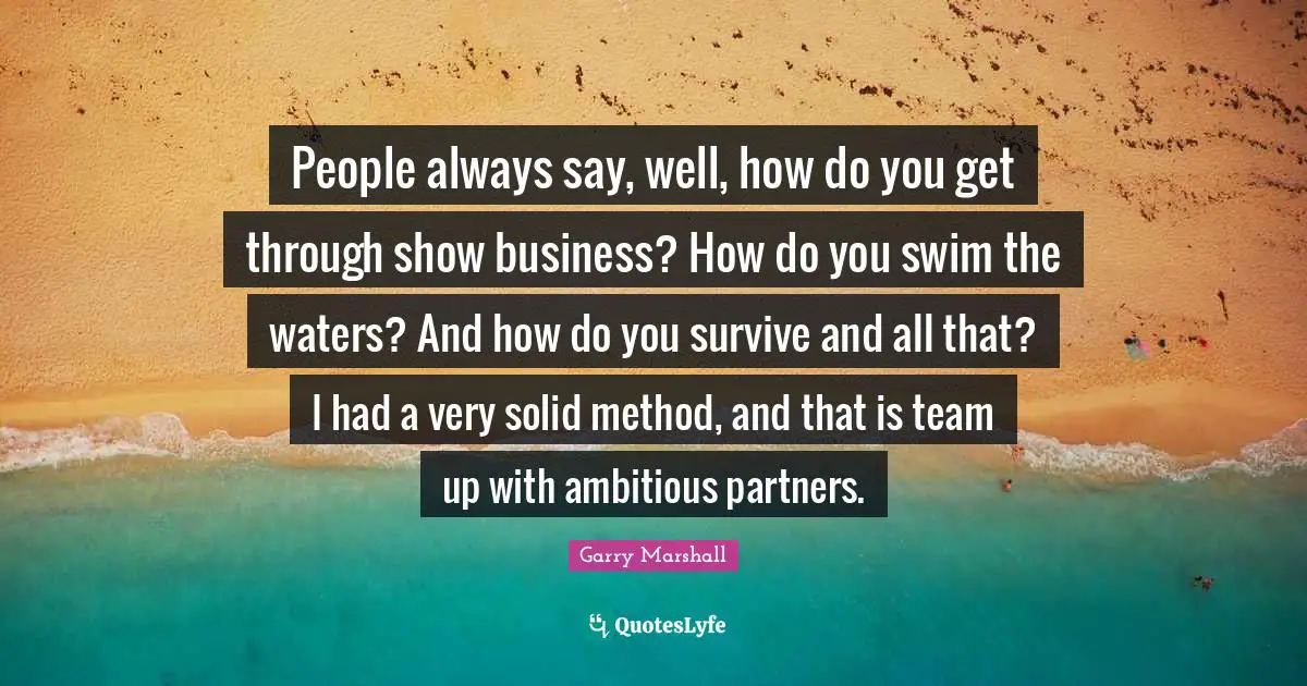 Garry Marshall Quotes: "People always say, well, how do you get through show business? How do you swim the waters? And how do you survive and all that? I had a very solid method, and that is team up with ambitious partners."