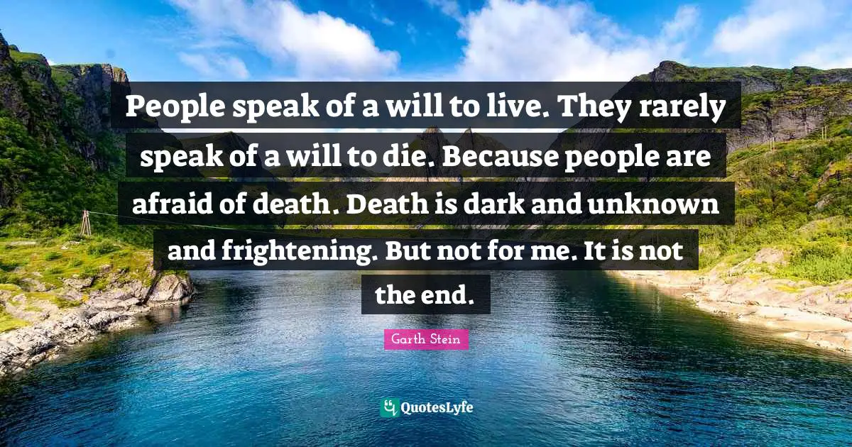 People speak of a will to live. They rarely speak of a will to die. Because people are afraid of death. Death is dark and unknown and frightening. But not for me. It is not the end.