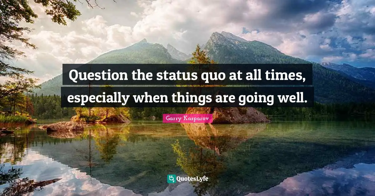 Question the status quo at all times, especially when things are going well.