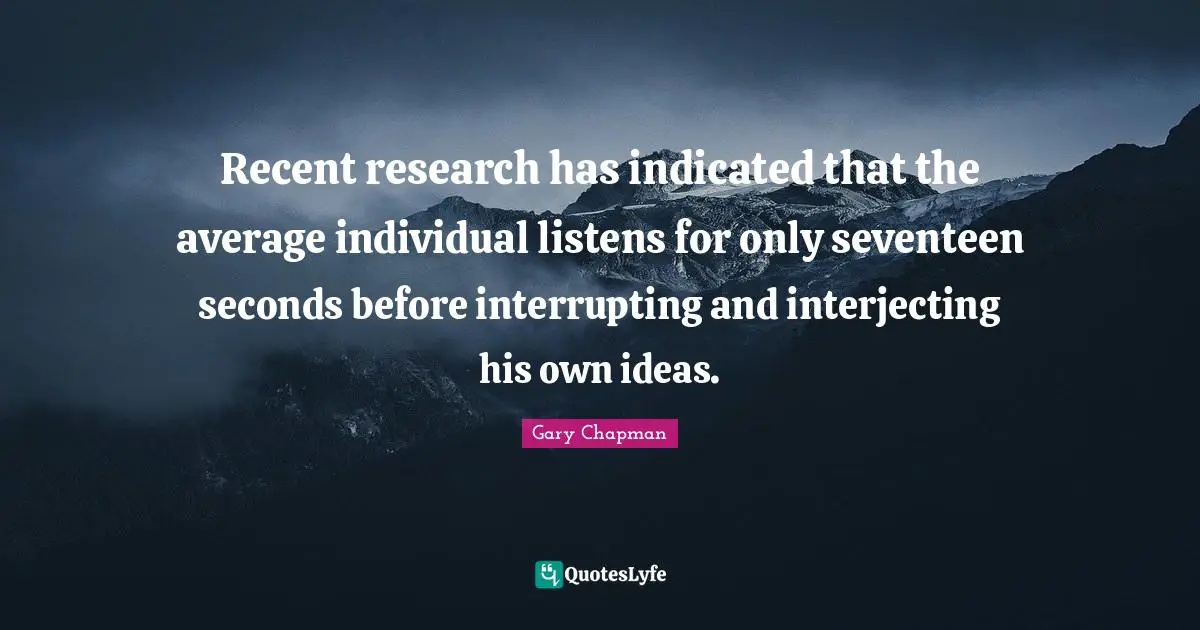 Recent research has indicated that the average individual listens for only seventeen seconds before interrupting and interjecting his own ideas.