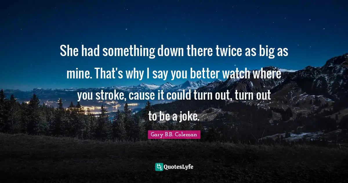 She had something down there twice as big as mine. That's why I say you better watch where you stroke, cause it could turn out, turn out to be a joke.