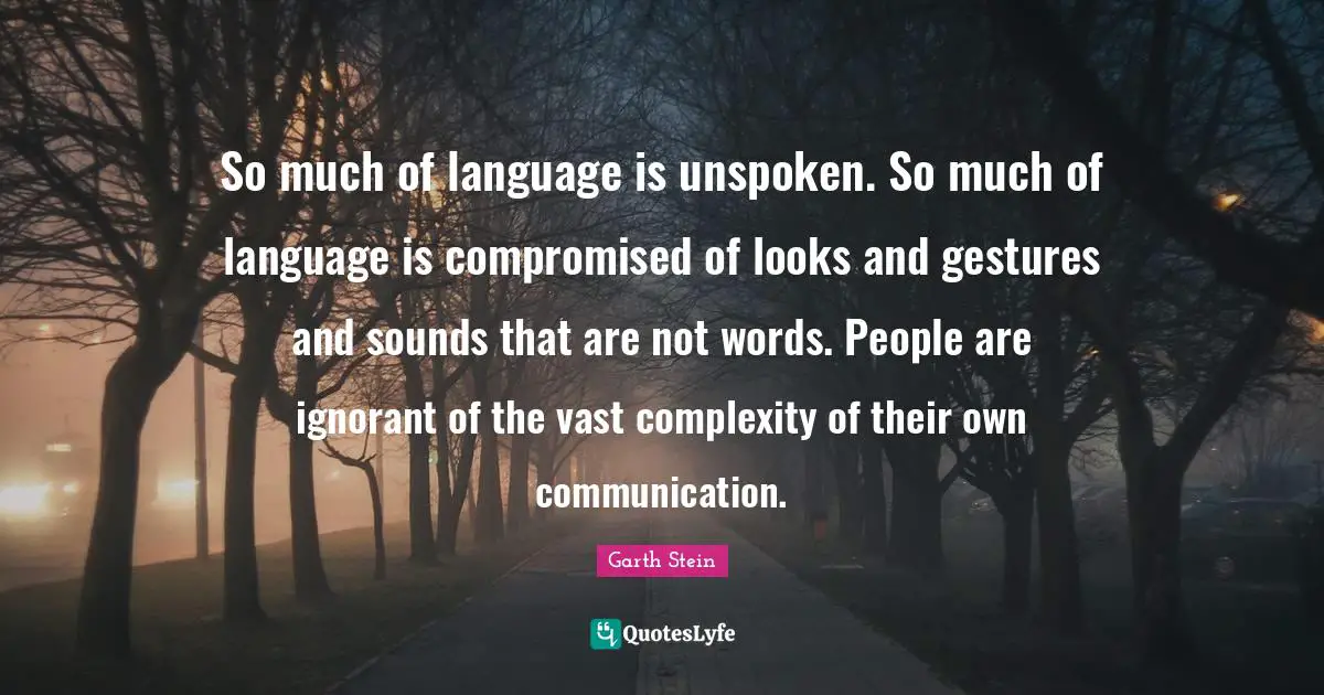 So much of language is unspoken. So much of language is compromised of looks and gestures and sounds that are not words. People are ignorant of the vast complexity of their own communication.