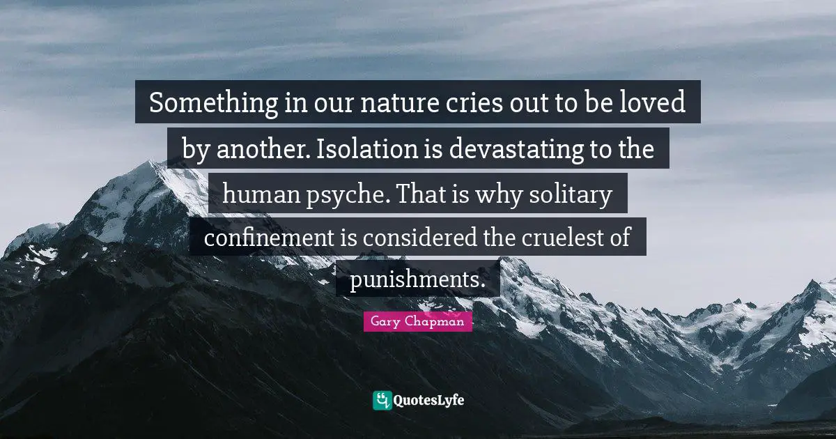 Something in our nature cries out to be loved by another. Isolation is devastating to the human psyche. That is why solitary confinement is considered the cruelest of punishments.