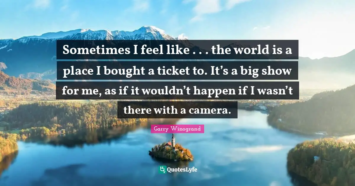 Tickets Quotes: "Sometimes I feel like . . . the world is a place I bought a ticket to. It’s a big show for me, as if it wouldn’t happen if I wasn’t there with a camera."