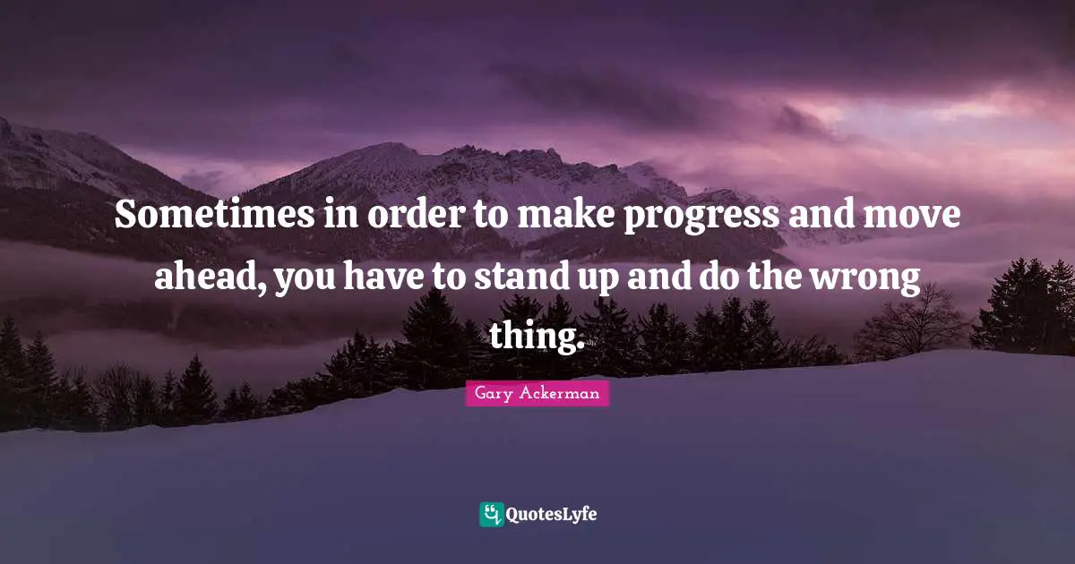 Sometimes in order to make progress and move ahead, you have to stand up and do the wrong thing.