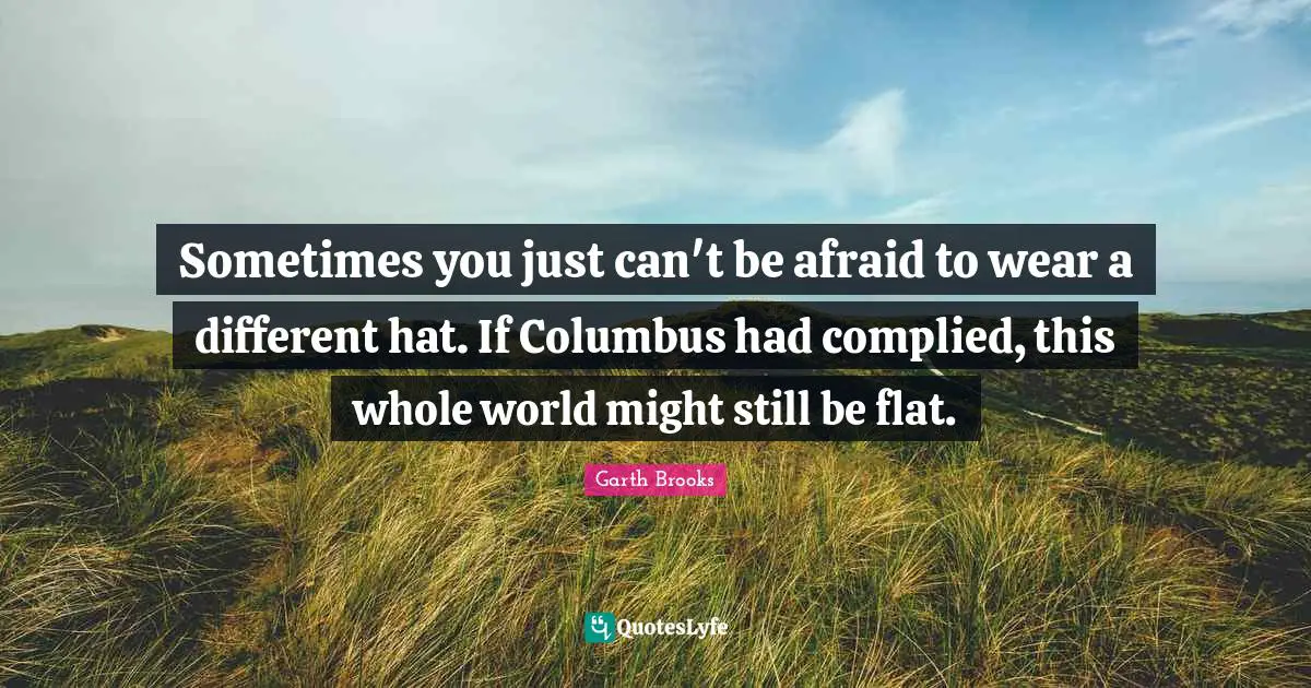 Sometimes you just can't be afraid to wear a different hat. If Columbus had complied, this whole world might still be flat.