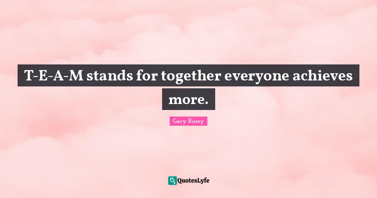 Gary Busey Quotes: "T-E-A-M stands for together everyone achieves more."
