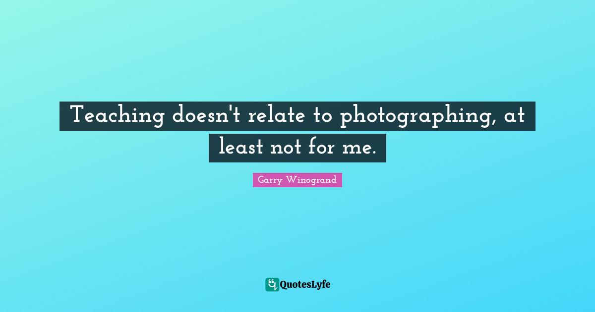 Garry Winogrand Quotes: "Teaching doesn't relate to photographing, at least not for me."