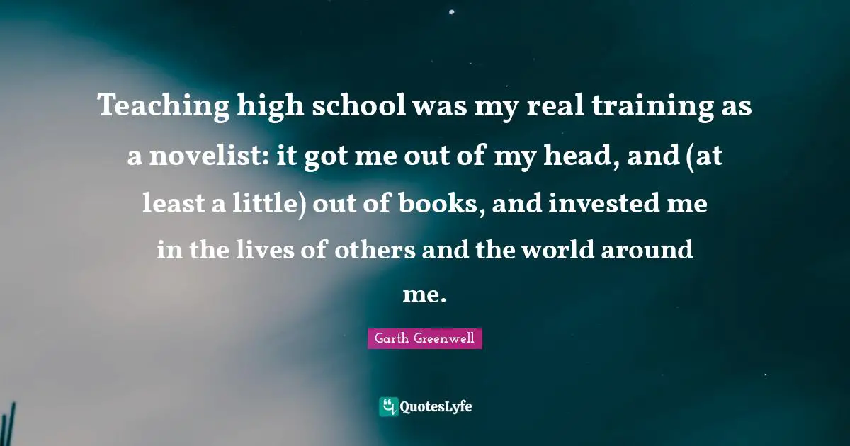 Teaching high school was my real training as a novelist: it got me out of my head, and (at least a little) out of books, and invested me in the lives of others and the world around me.