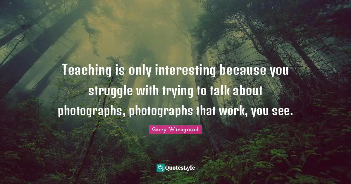 Garry Winogrand Quotes: "Teaching is only interesting because you struggle with trying to talk about photographs, photographs that work, you see."