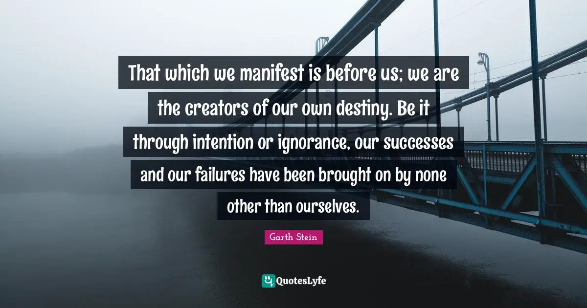 That which we manifest is before us; we are the creators of our own destiny. Be it through intention or ignorance, our successes and our failures have been brought on by none other than ourselves.
