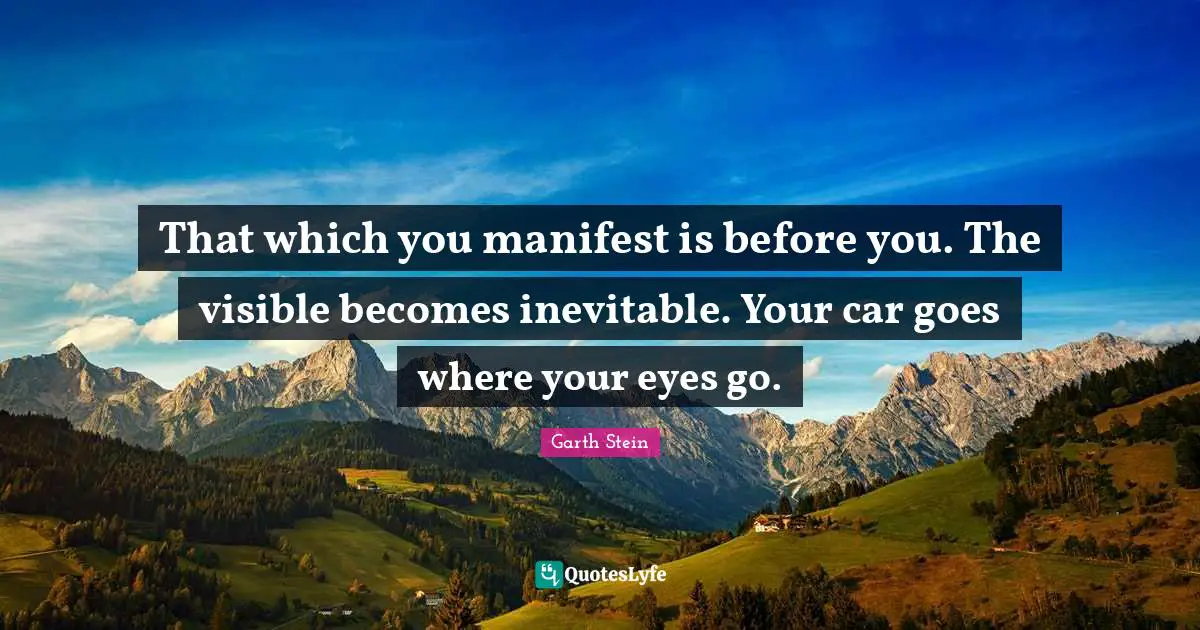 That which you manifest is before you. The visible becomes inevitable. Your car goes where your eyes go.