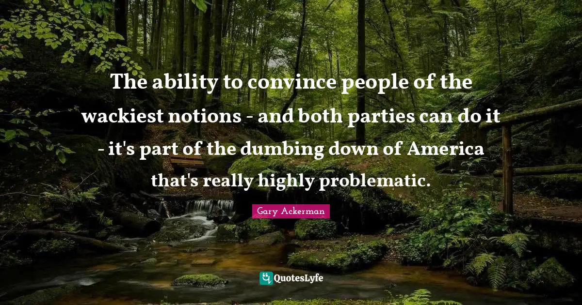 The ability to convince people of the wackiest notions - and both parties can do it - it's part of the dumbing down of America that's really highly problematic.