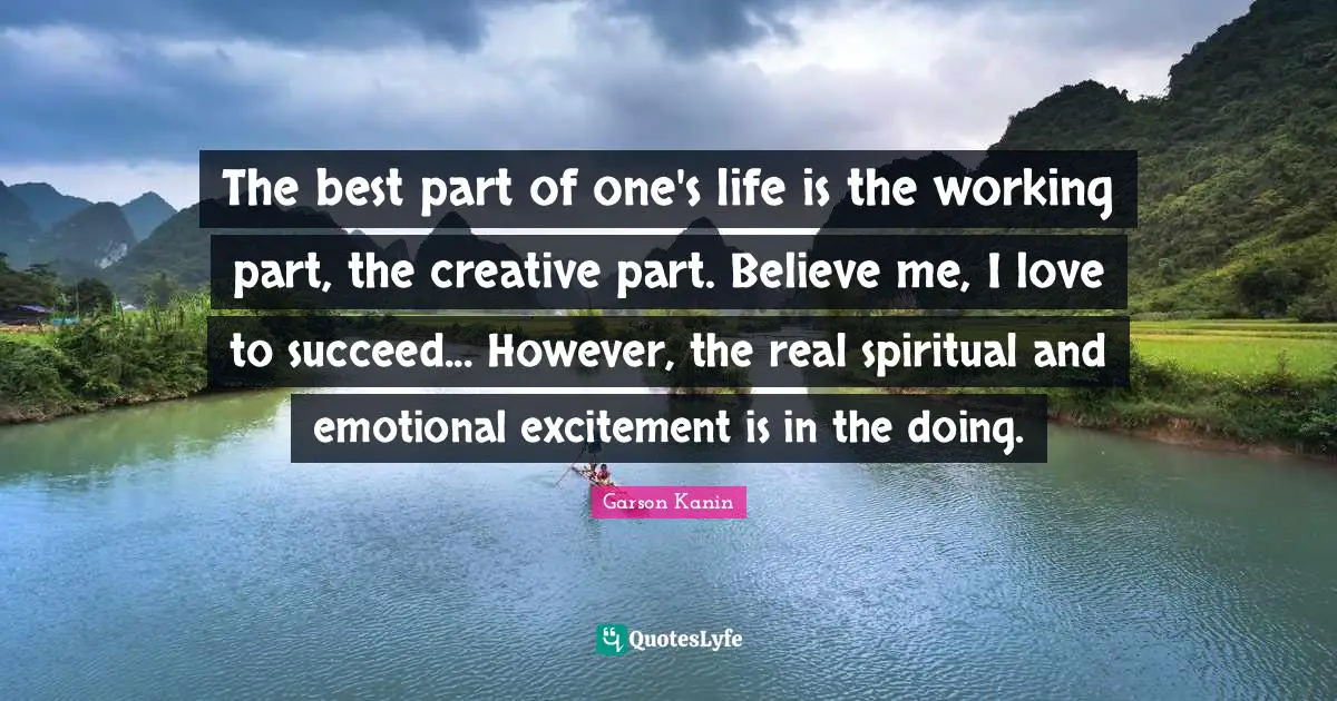 The best part of one's life is the working part, the creative part. Believe me, I love to succeed... However, the real spiritual and emotional excitement is in the doing.