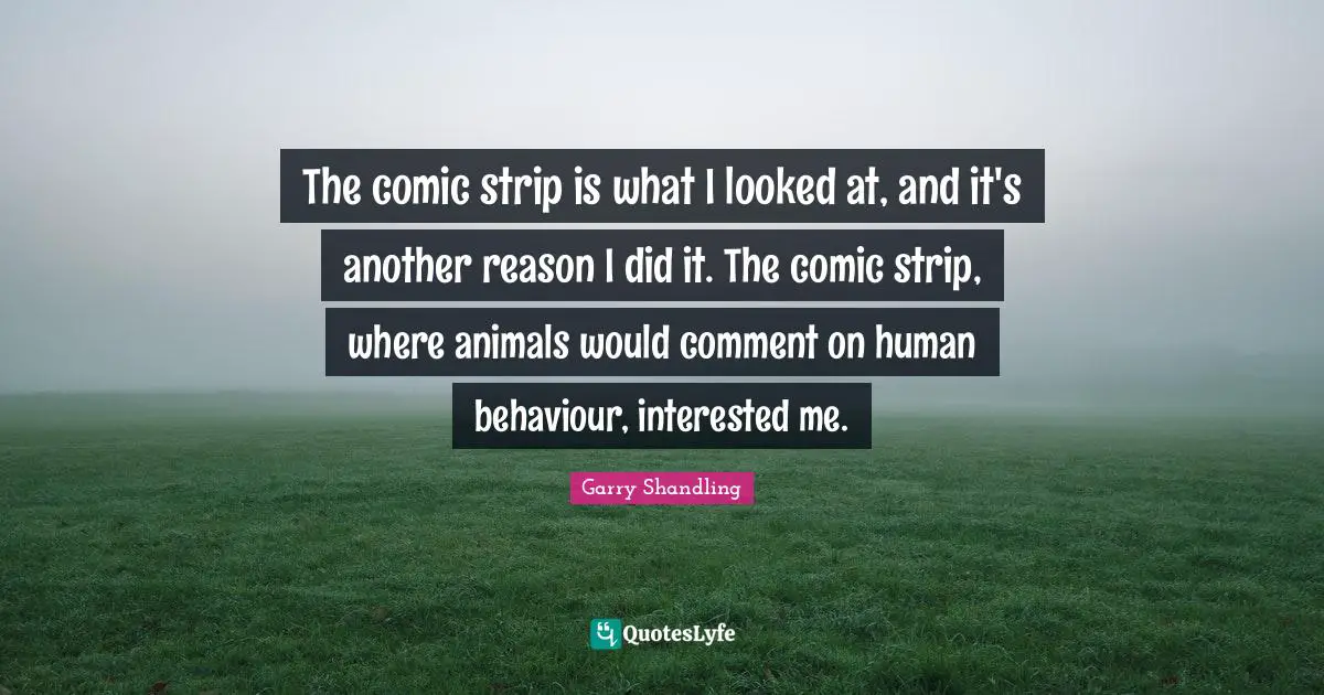 The comic strip is what I looked at, and it's another reason I did it. The comic strip, where animals would comment on human behaviour, interested me.