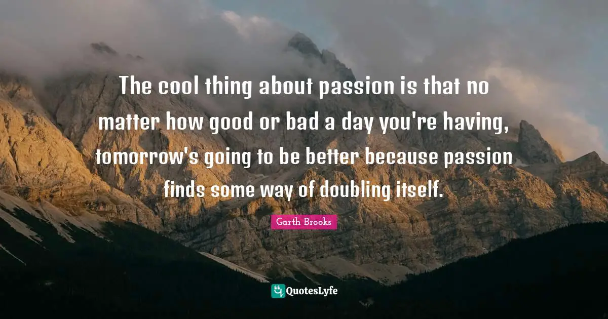 The cool thing about passion is that no matter how good or bad a day you're having, tomorrow's going to be better because passion finds some way of doubling itself.