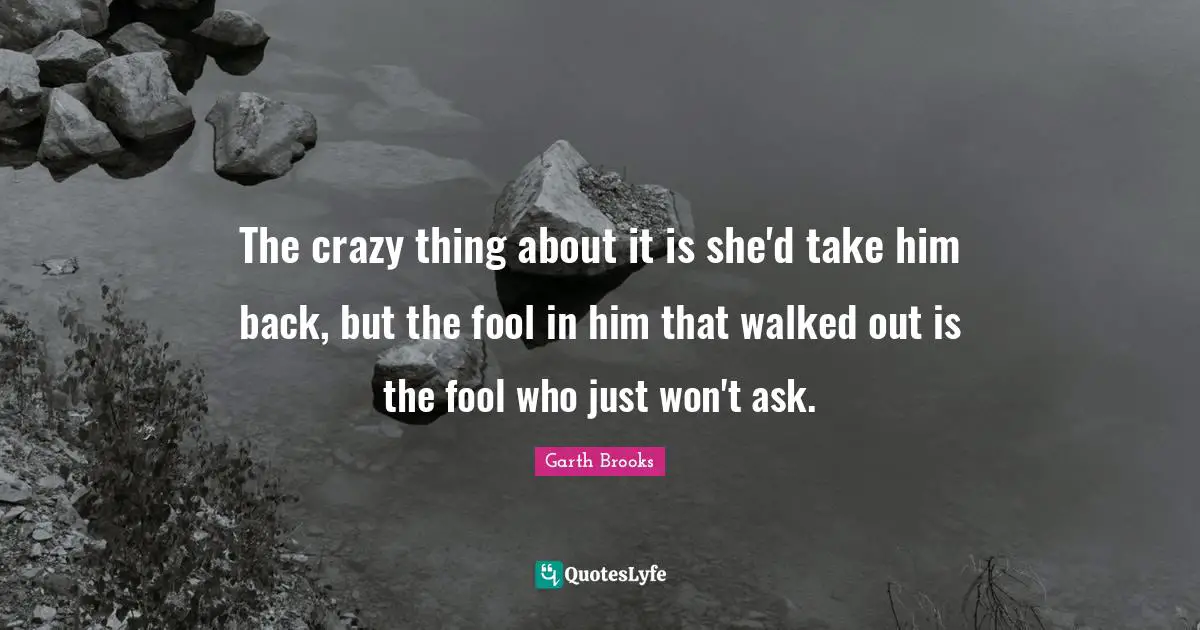 The crazy thing about it is she'd take him back, but the fool in him that walked out is the fool who just won't ask.