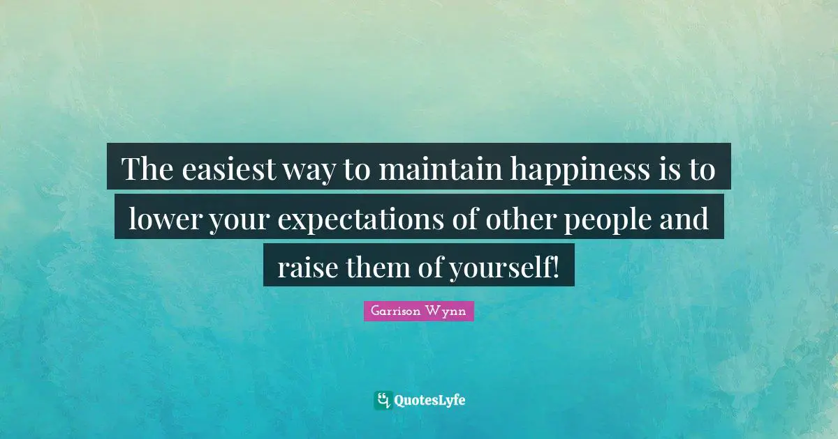 The easiest way to maintain happiness is to lower your expectations of other people and raise them of yourself!