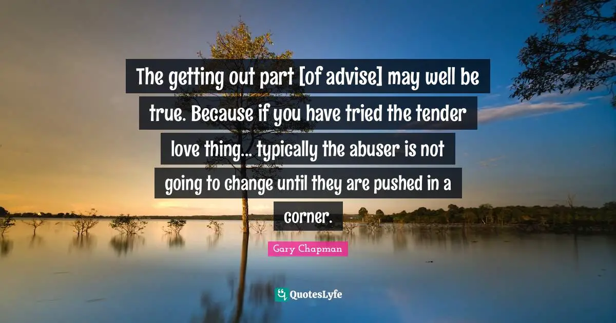 The getting out part [of advise] may well be true. Because if you have tried the tender love thing... typically the abuser is not going to change until they are pushed in a corner.