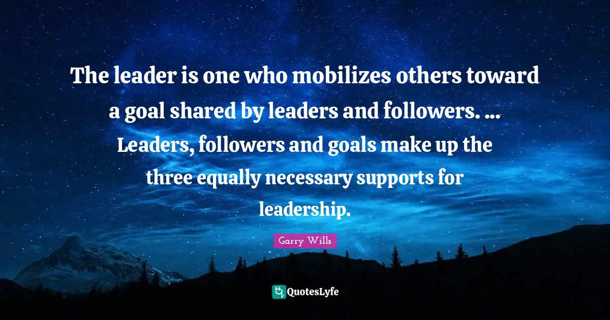 The leader is one who mobilizes others toward a goal shared by leaders and followers. ... Leaders, followers and goals make up the three equally necessary supports for leadership.