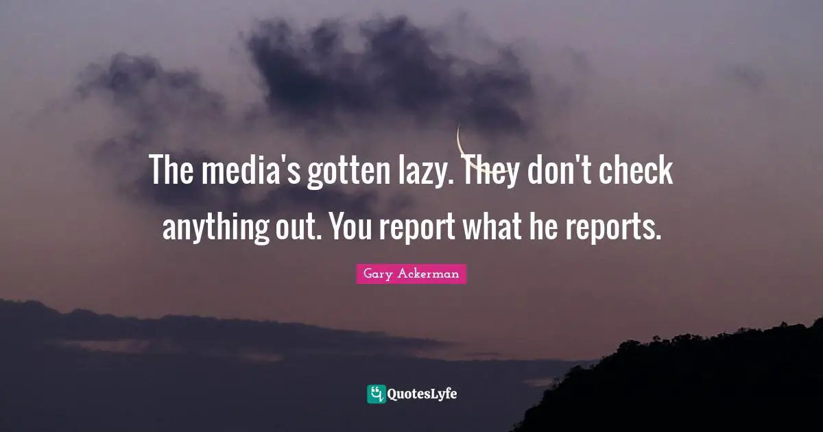 The media's gotten lazy. They don't check anything out. You report what he reports.