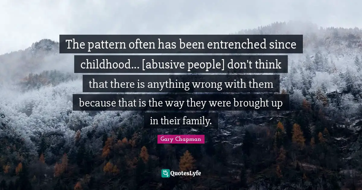 The pattern often has been entrenched since childhood... [abusive people] don't think that there is anything wrong with them because that is the way they were brought up in their family.