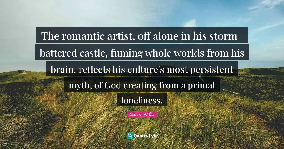 The romantic artist, off alone in his storm-battered castle, fuming whole worlds from his brain, reflects his culture's most persistent myth, of God creating from a primal loneliness.
