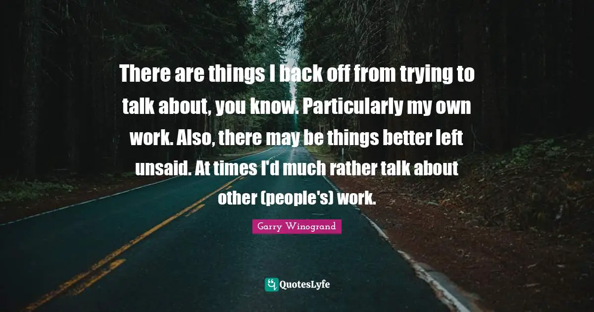Garry Winogrand Quotes: "There are things I back off from trying to talk about, you know. Particularly my own work. Also, there may be things better left unsaid. At times I'd much rather talk about other (people's) work."
