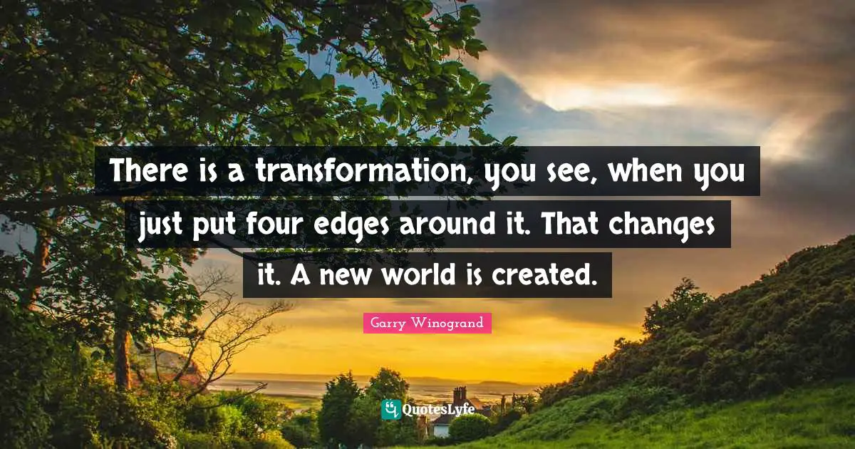 There is a transformation, you see, when you just put four edges around it. That changes it. A new world is created.