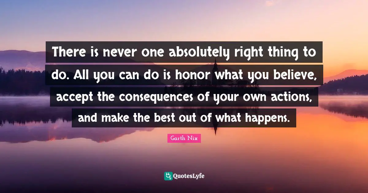 There is never one absolutely right thing to do. All you can do is honor what you believe, accept the consequences of your own actions, and make the best out of what happens.