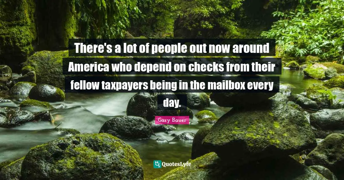 There's a lot of people out now around America who depend on checks from their fellow taxpayers being in the mailbox every day.