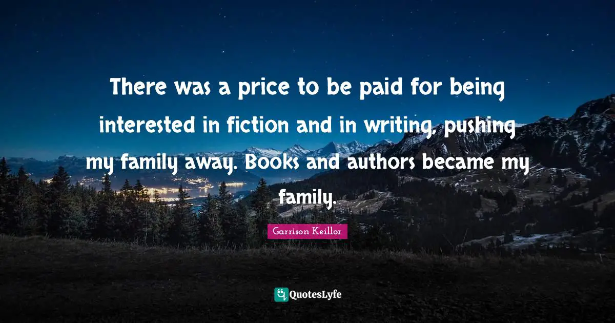 There was a price to be paid for being interested in fiction and in writing, pushing my family away. Books and authors became my family.