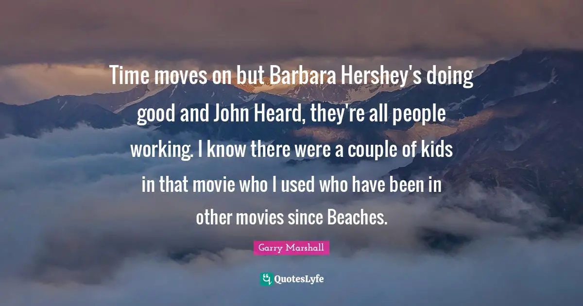 Garry Marshall Quotes: "Time moves on but Barbara Hershey's doing good and John Heard, they're all people working. I know there were a couple of kids in that movie who I used who have been in other movies since Beaches."