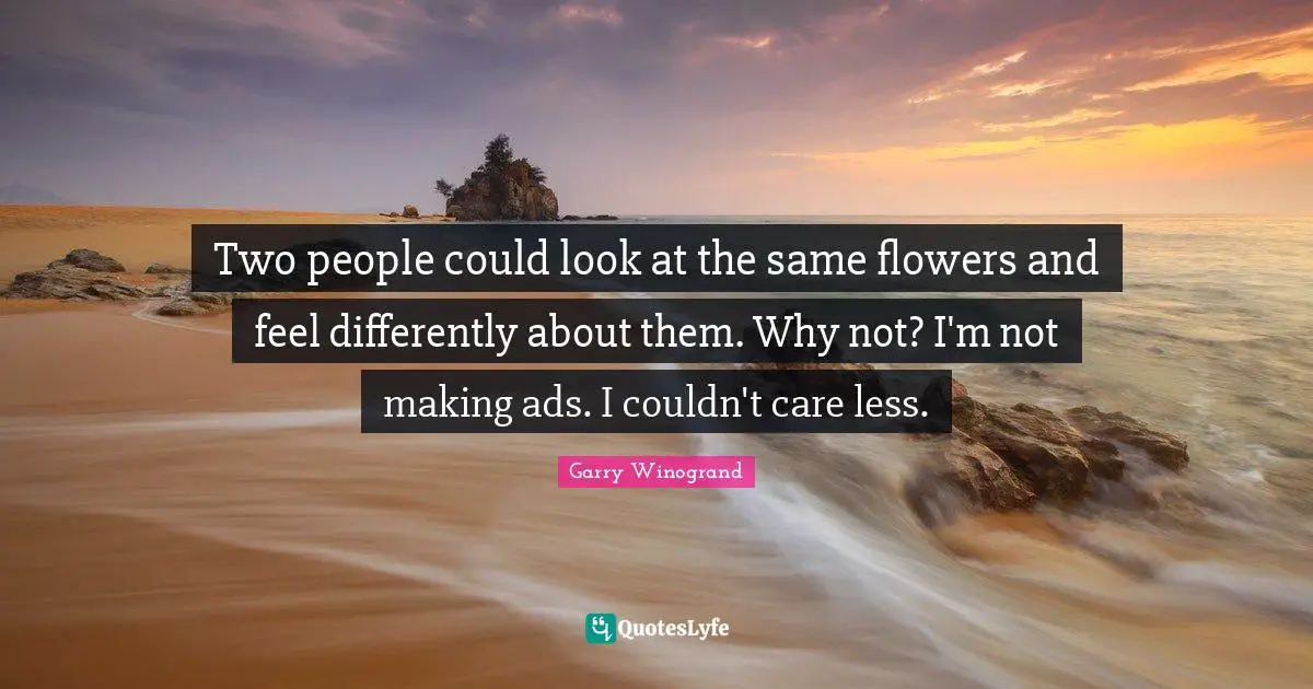 Two people could look at the same flowers and feel differently about them. Why not? I'm not making ads. I couldn't care less.