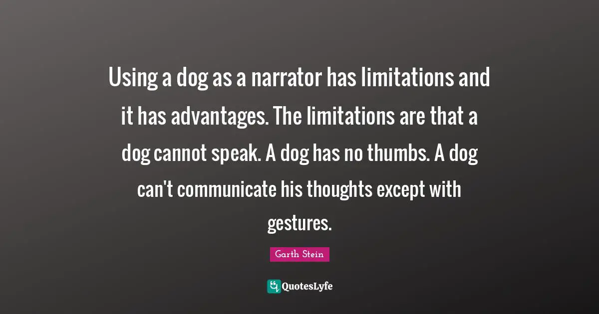 Using a dog as a narrator has limitations and it has advantages. The limitations are that a dog cannot speak. A dog has no thumbs. A dog can't communicate his thoughts except with gestures.
