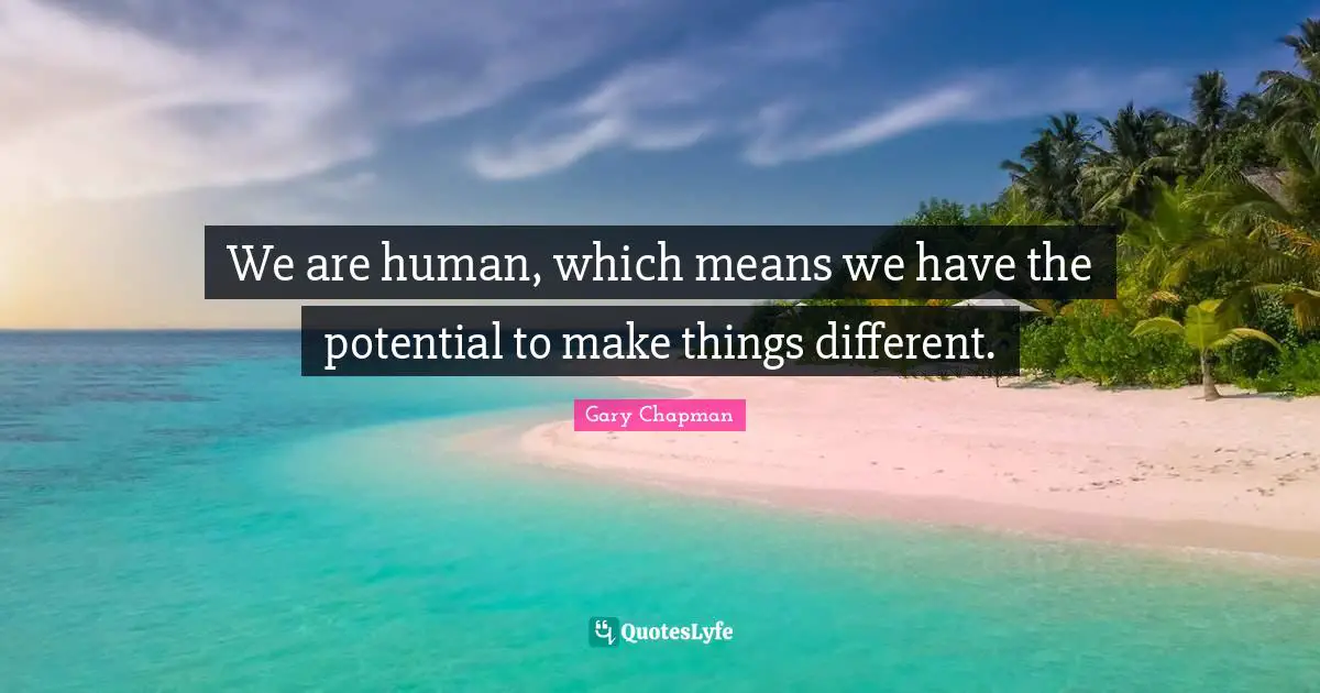 We are human, which means we have the potential to make things different.