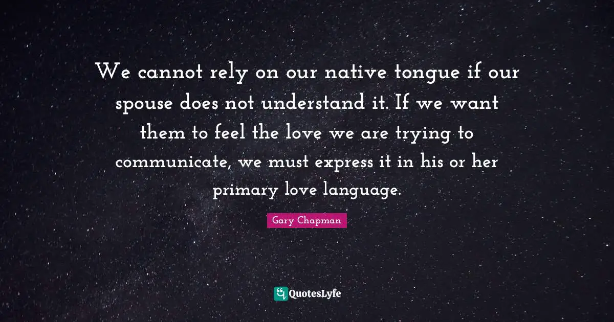 We cannot rely on our native tongue if our spouse does not understand it. If we want them to feel the love we are trying to communicate, we must express it in his or her primary love language.