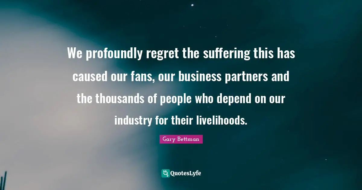 We profoundly regret the suffering this has caused our fans, our business partners and the thousands of people who depend on our industry for their livelihoods.