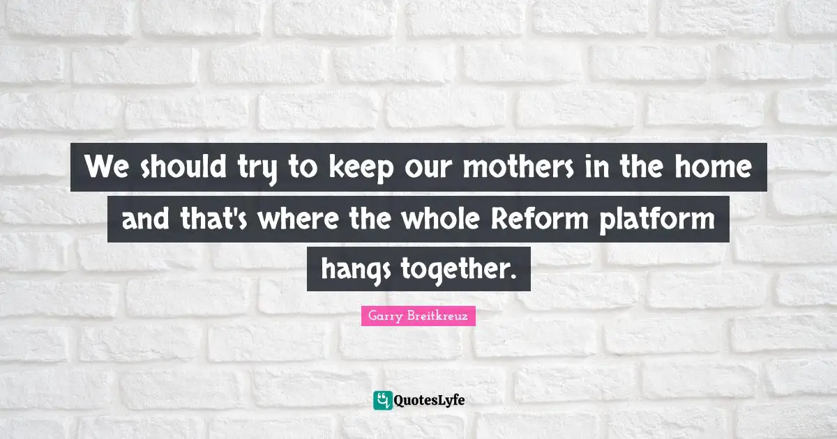 We should try to keep our mothers in the home and that's where the whole Reform platform hangs together.