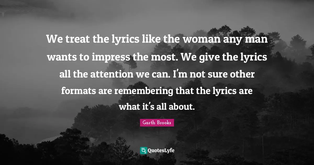 We treat the lyrics like the woman any man wants to impress the most. We give the lyrics all the attention we can. I'm not sure other formats are remembering that the lyrics are what it's all about.