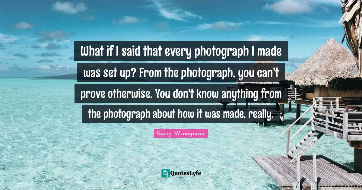 Garry Winogrand Quotes: "What if I said that every photograph I made was set up? From the photograph, you can't prove otherwise. You don't know anything from the photograph about how it was made, really."