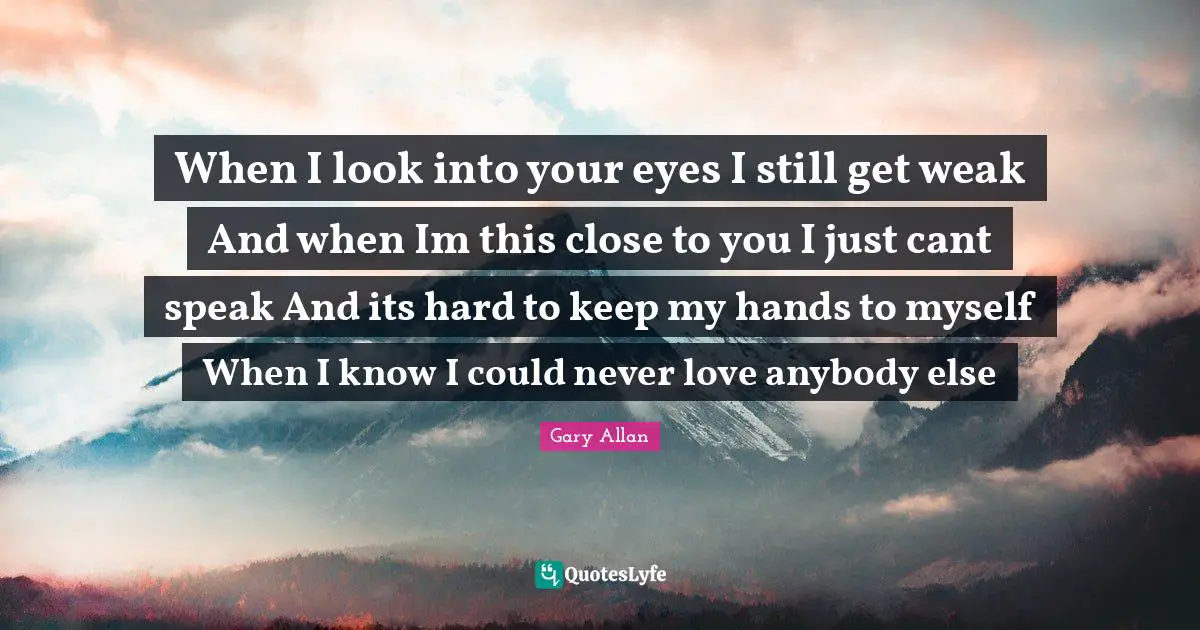 Gary Allan Quotes: "When I look into your eyes I still get weak And when Im this close to you I just cant speak And its hard to keep my hands to myself When I know I could never love anybody else"