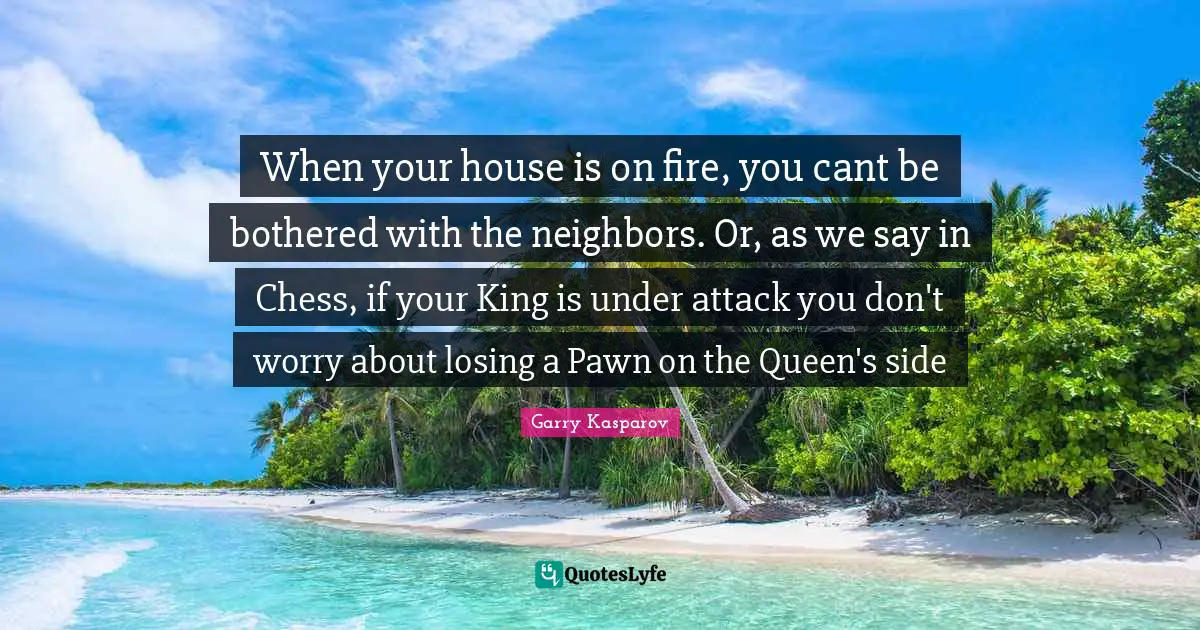 Cant Quotes: "When your house is on fire, you cant be bothered with the neighbors. Or, as we say in Chess, if your King is under attack you don't worry about losing a Pawn on the Queen's side"