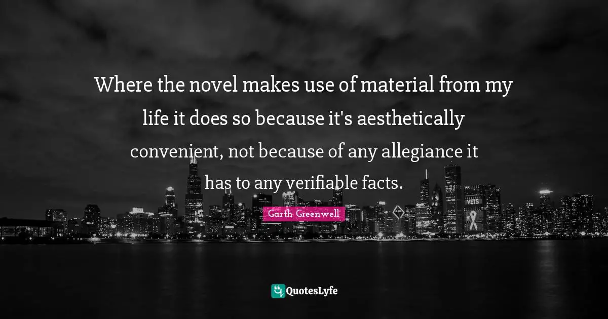 Where the novel makes use of material from my life it does so because it's aesthetically convenient, not because of any allegiance it has to any verifiable facts.