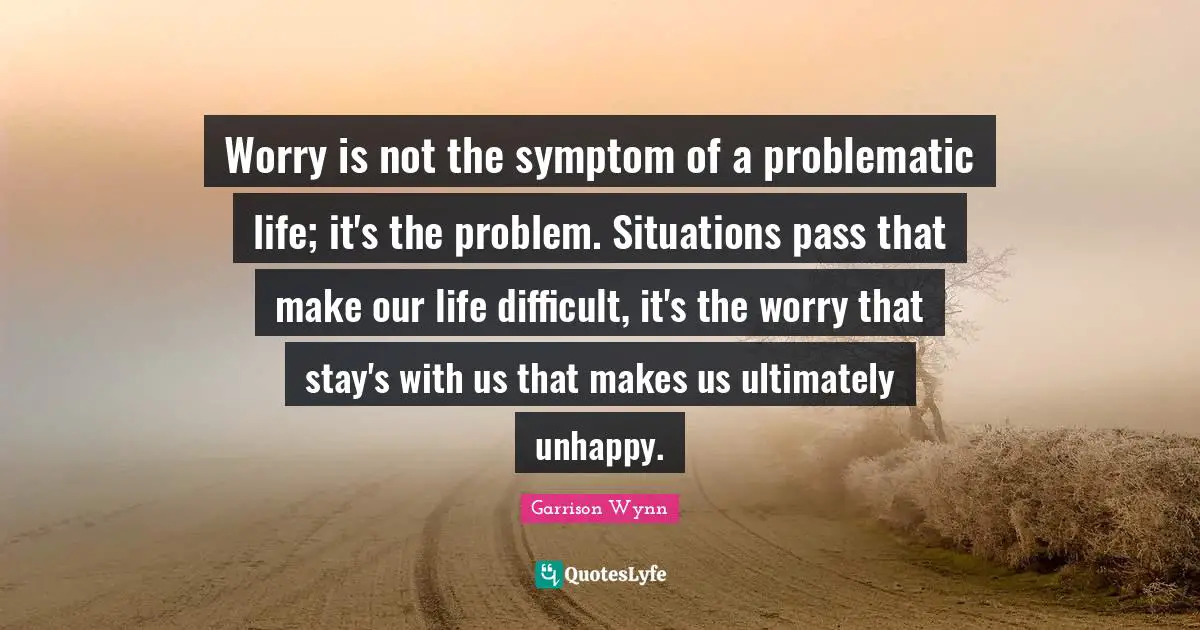Worry is not the symptom of a problematic life; it's the problem. Situations pass that make our life difficult, it's the worry that stay's with us that makes us ultimately unhappy.