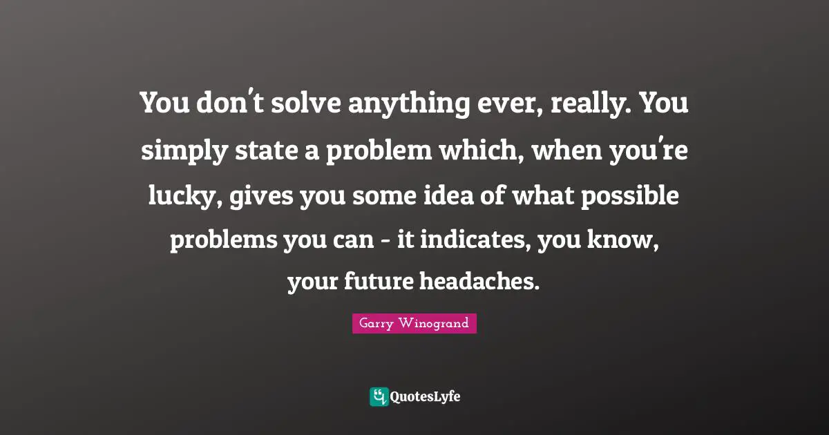 You don't solve anything ever, really. You simply state a problem which, when you're lucky, gives you some idea of what possible problems you can - it indicates, you know, your future headaches.