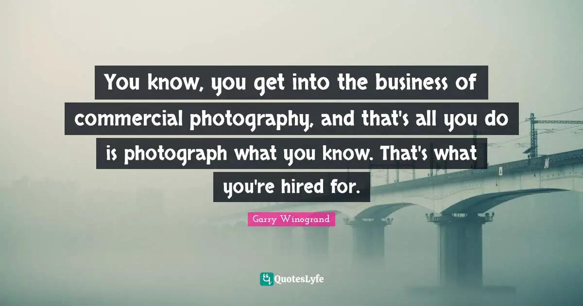 You know, you get into the business of commercial photography, and that's all you do is photograph what you know. That's what you're hired for.